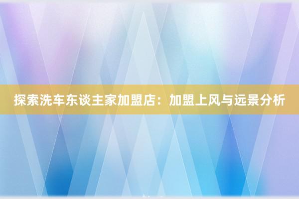 探索洗车东谈主家加盟店：加盟上风与远景分析