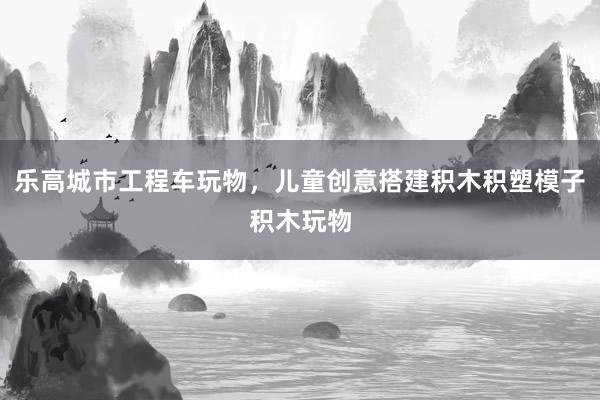 乐高城市工程车玩物，儿童创意搭建积木积塑模子积木玩物